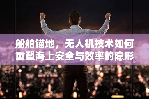 船舶锚地，无人机技术如何重塑海上安全与效率的隐形战场？
