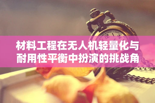 材料工程在无人机轻量化与耐用性平衡中扮演的挑战角色