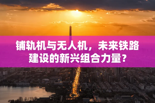 铺轨机与无人机，未来铁路建设的新兴组合力量？