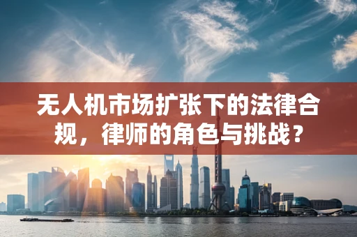 无人机市场扩张下的法律合规，律师的角色与挑战？