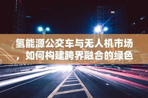 氢能源公交车与无人机市场，如何构建跨界融合的绿色交通蓝图？