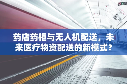 药店药柜与无人机配送，未来医疗物资配送的新模式？