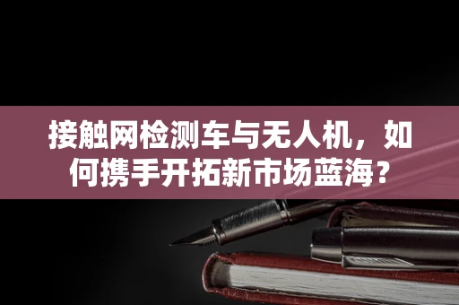 接触网检测车与无人机，如何携手开拓新市场蓝海？