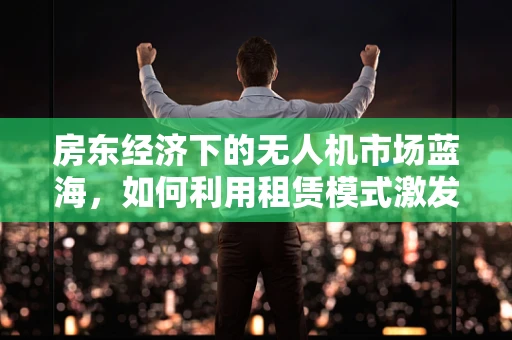 房东经济下的无人机市场蓝海，如何利用租赁模式激发新增长？