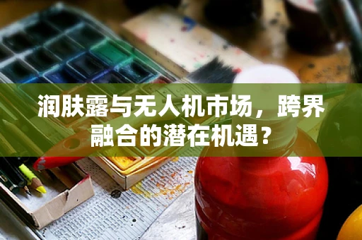 润肤露与无人机市场，跨界融合的潜在机遇？