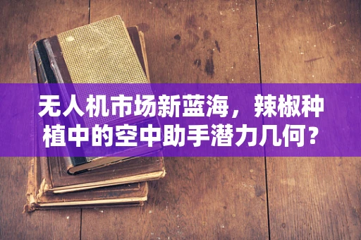 无人机市场新蓝海，辣椒种植中的空中助手潜力几何？