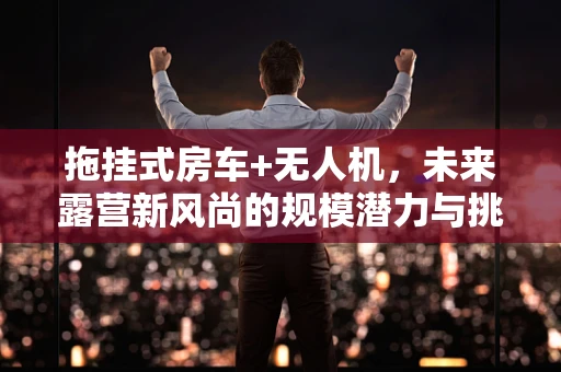 拖挂式房车+无人机，未来露营新风尚的规模潜力与挑战