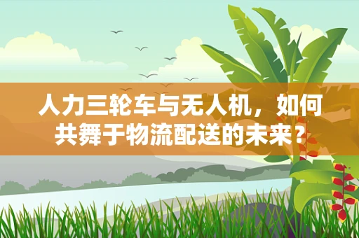 人力三轮车与无人机，如何共舞于物流配送的未来？