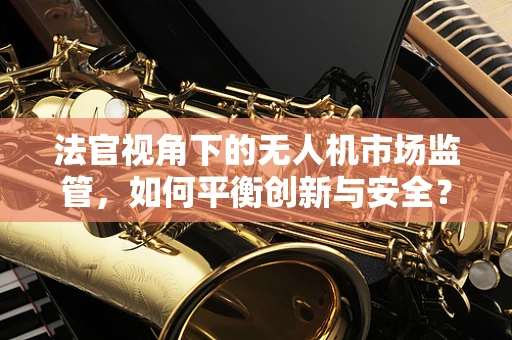 法官视角下的无人机市场监管，如何平衡创新与安全？