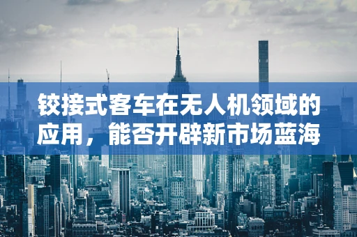 铰接式客车在无人机领域的应用，能否开辟新市场蓝海？