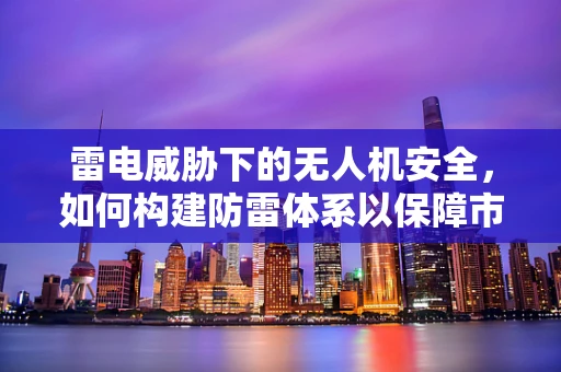 雷电威胁下的无人机安全，如何构建防雷体系以保障市场发展？