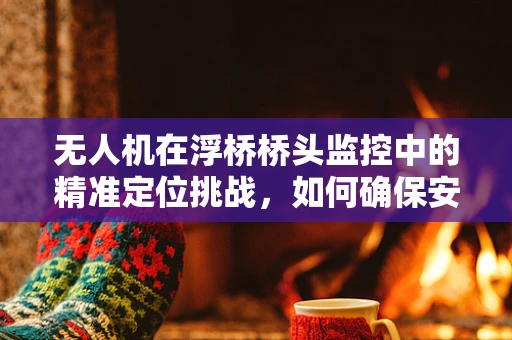 无人机在浮桥桥头监控中的精准定位挑战，如何确保安全穿越与高效作业？