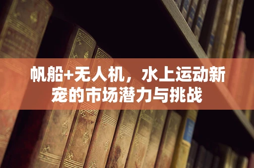 帆船+无人机，水上运动新宠的市场潜力与挑战