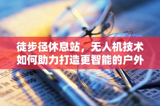 徒步径休息站，无人机技术如何助力打造更智能的户外休憩空间？