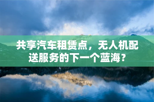 共享汽车租赁点，无人机配送服务的下一个蓝海？
