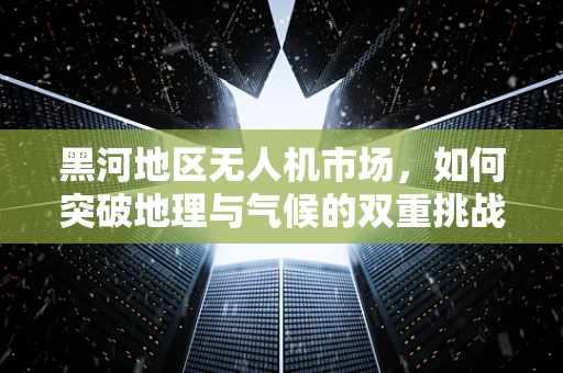 黑河地区无人机市场，如何突破地理与气候的双重挑战？