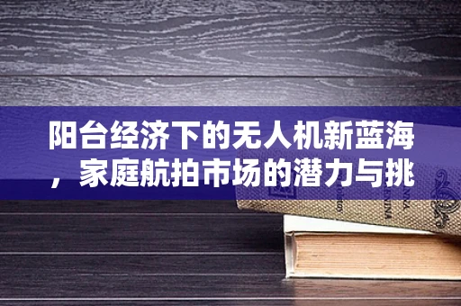 阳台经济下的无人机新蓝海，家庭航拍市场的潜力与挑战