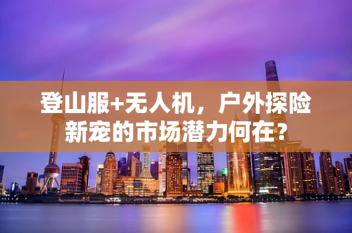 登山服+无人机，户外探险新宠的市场潜力何在？