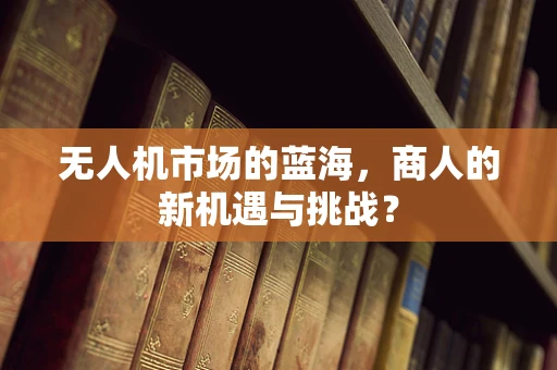 无人机市场的蓝海，商人的新机遇与挑战？