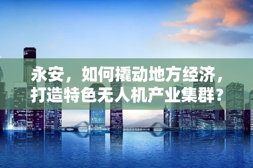 永安，如何撬动地方经济，打造特色无人机产业集群？