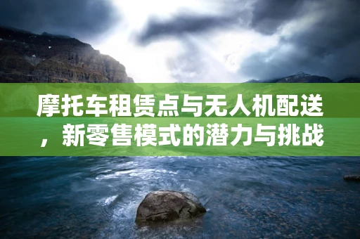 摩托车租赁点与无人机配送，新零售模式的潜力与挑战