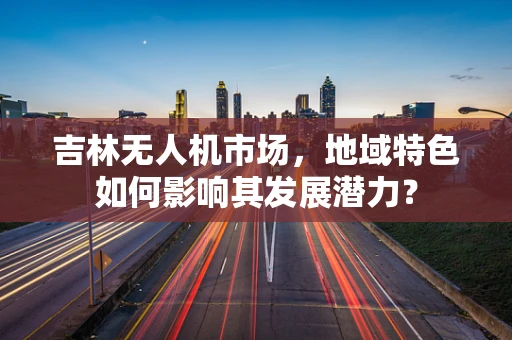 吉林无人机市场，地域特色如何影响其发展潜力？