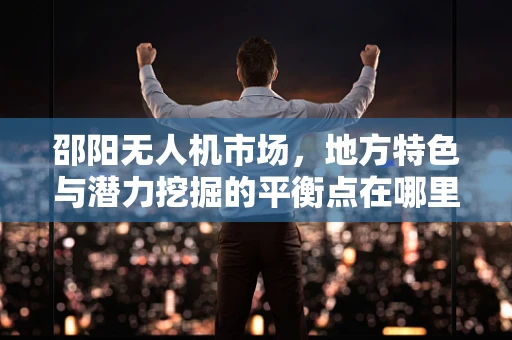 邵阳无人机市场，地方特色与潜力挖掘的平衡点在哪里？