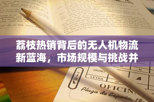 荔枝热销背后的无人机物流新蓝海，市场规模与挑战并存