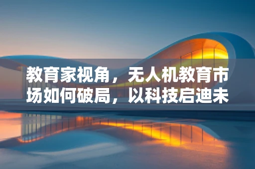 教育家视角，无人机教育市场如何破局，以科技启迪未来？