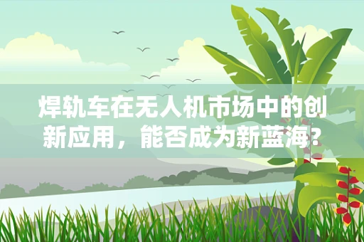 焊轨车在无人机市场中的创新应用，能否成为新蓝海？