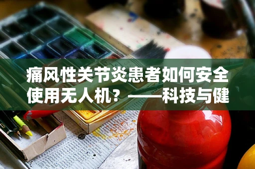 痛风性关节炎患者如何安全使用无人机？——科技与健康并行的考量