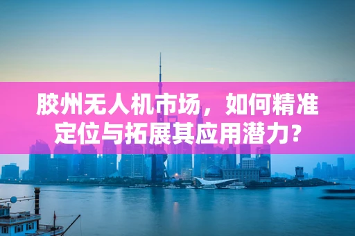 胶州无人机市场，如何精准定位与拓展其应用潜力？