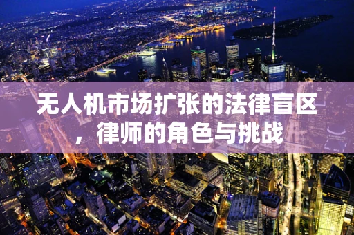 无人机市场扩张的法律盲区，律师的角色与挑战