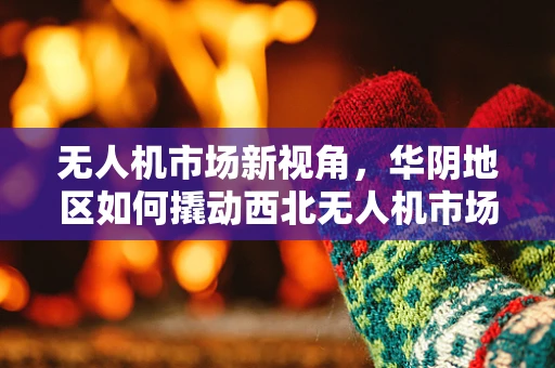 无人机市场新视角，华阴地区如何撬动西北无人机市场的增长潜力？