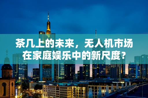 茶几上的未来，无人机市场在家庭娱乐中的新尺度？