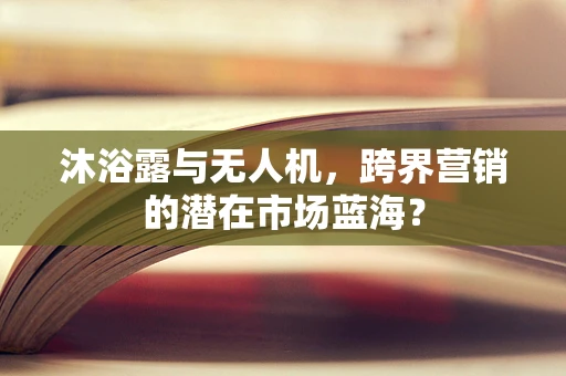沐浴露与无人机，跨界营销的潜在市场蓝海？