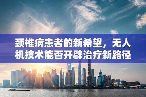 颈椎病患者的新希望，无人机技术能否开辟治疗新路径？