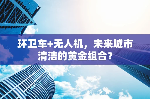 环卫车+无人机，未来城市清洁的黄金组合？