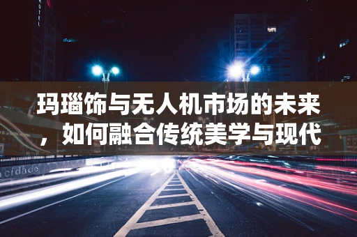 玛瑙饰与无人机市场的未来，如何融合传统美学与现代科技？