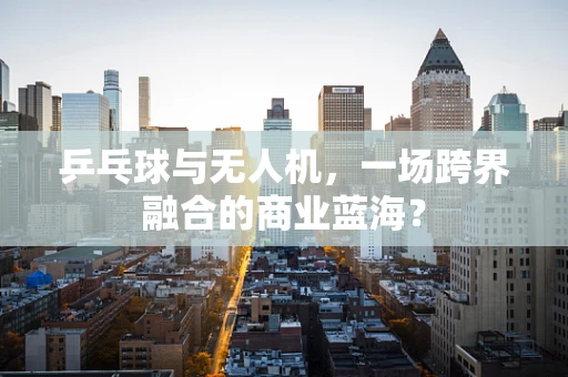 乒乓球与无人机，一场跨界融合的商业蓝海？