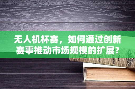 无人机杯赛，如何通过创新赛事推动市场规模的扩展？