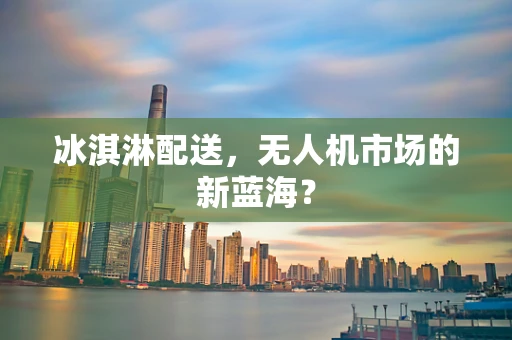 冰淇淋配送，无人机市场的新蓝海？