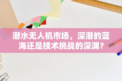 潜水无人机市场，深潜的蓝海还是技术挑战的深渊？