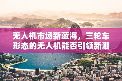 无人机市场新蓝海，三轮车形态的无人机能否引领新潮流？