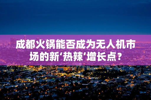 成都火锅能否成为无人机市场的新‘热辣’增长点？