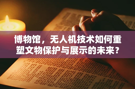 博物馆，无人机技术如何重塑文物保护与展示的未来？