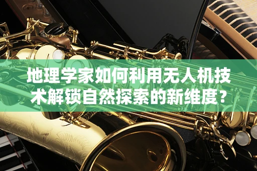 地理学家如何利用无人机技术解锁自然探索的新维度？