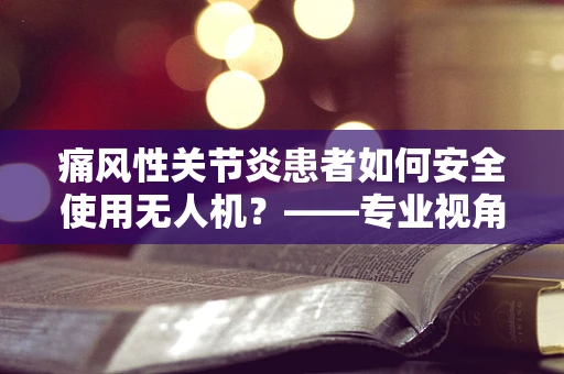 痛风性关节炎患者如何安全使用无人机？——专业视角下的安全考量
