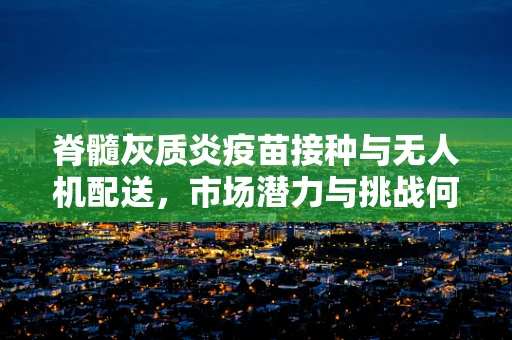 脊髓灰质炎疫苗接种与无人机配送，市场潜力与挑战何在？
