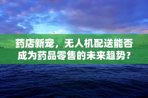 药店新宠，无人机配送能否成为药品零售的未来趋势？